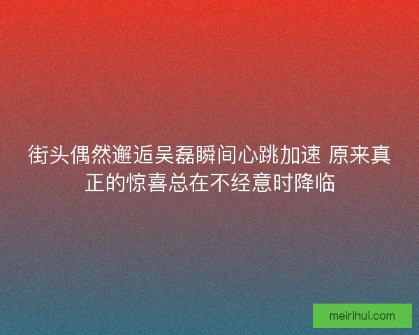 街头偶然邂逅吴磊瞬间心跳加速 原来真正的惊喜总在不经意时降临