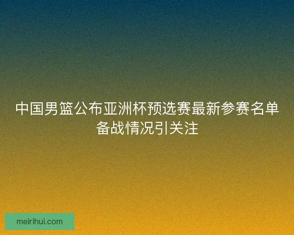 中国男篮公布亚洲杯预选赛最新参赛名单备战情况引关注